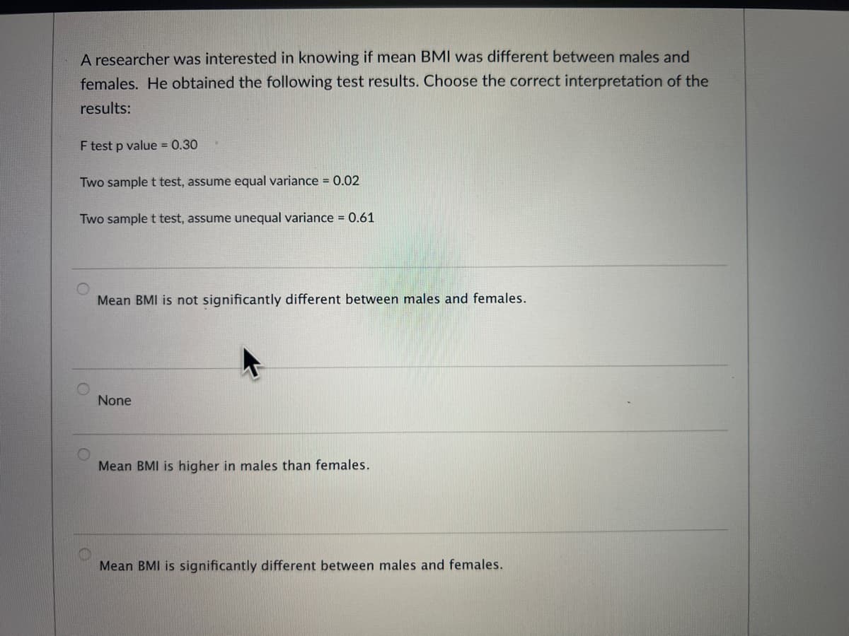 A researcher was interested in knowing if mean BMI was different between males and
females. He obtained the following test results. Choose the correct interpretation of the
results:
F test p value = 0.30
Two sample t test, assume equal variance = 0.02
Two sample t test, assume unequal variance = 0.61
Mean BMI is not significantly different between males and females.
None
Mean BMI is higher in males than females.
Mean BMI is significantly different between males and females.