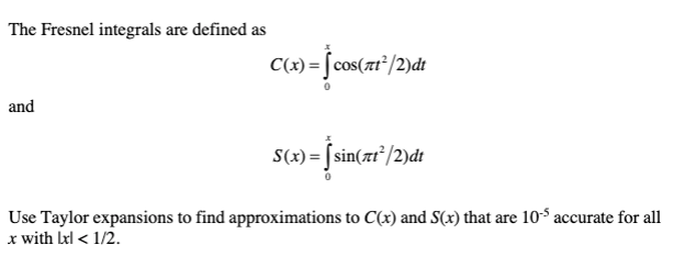 The Fresnel integrals are defined as
C(x) = [cos(xt²/2)dt
and
S(x) = [sin(zr"/2)dt
Use Taylor expansions to find approximations to C(x) and S(x) that are 10$ accurate for all
x with Lel < 1/2.
