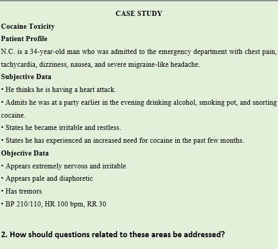 CASE STUDY
Cocaine Toxicity
Patient Profile
N.C. is a 34-year-old man who was admitted to the emergency department with chest pain,
tachycardia, dizziness, nausea, and severe migraine-like headache.
Subjective Data
• He thinks he is having a heart attack.
• Admits he was at a party earlier in the evening drinking alcohol, smoking pot, and snorting
cocaine.
• States he became irritable and restless.
• States he has experienced an increased need for cocaine in the past few months.
Objective Data
• Appears extremely nervous and iritable
• Appears pale and diaphoretic
• Has tremors
• BP 210/110, HR 100 bpm, RR 30
2. How should questions related to these areas be addressed?
