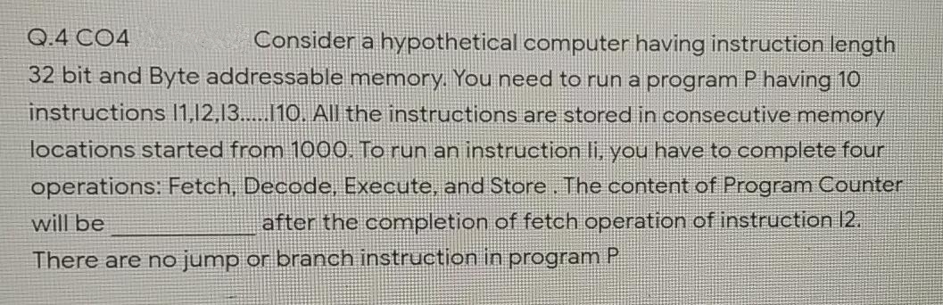 Consider a hypothetical computer having instruction length
32 bit and Byte addressable memory. You need to run a program P having 10
Q.4 CO4
instructions 11,12,13...10. All the instructions are stored in consecutive memory
locations started from 1000. To run an instruction li, you have to complete four
operations: Fetch, Decode, Execute, and Store. The content of Program Counter
will be
after the completion of fetch operation of instruction 12.
There are no jump or branch instruction in program P
