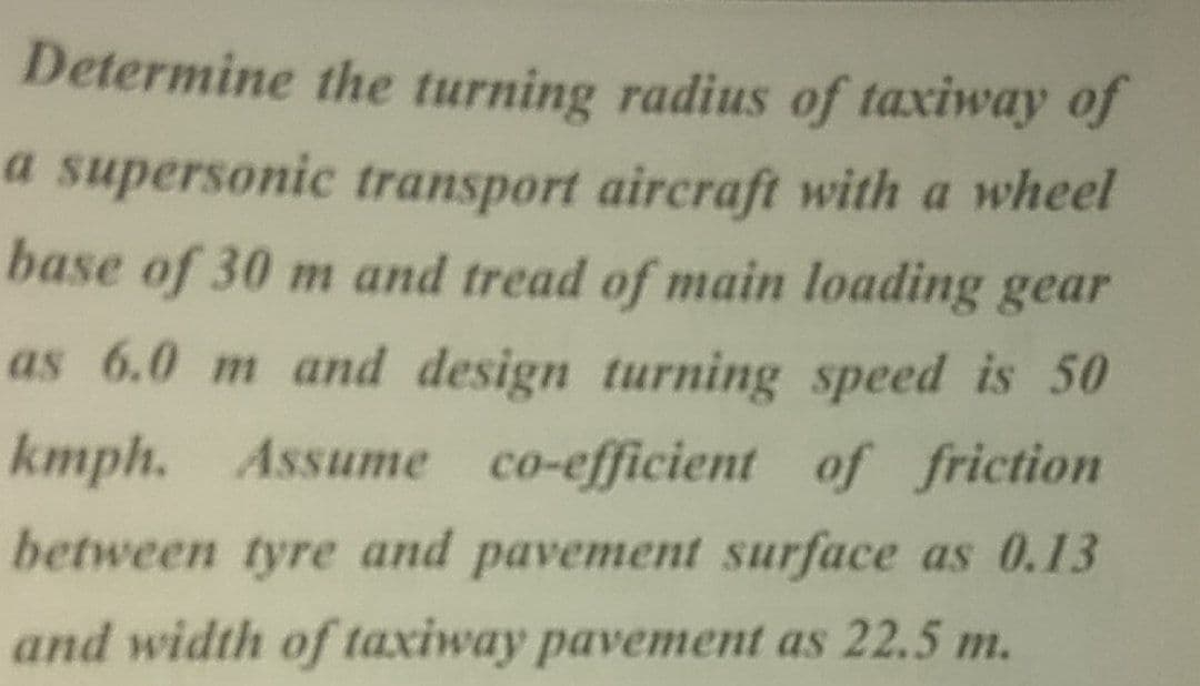 Determine the turning radius of taxiway of
a supersonic transport aircraft with a wheel
base of 30 m and tread of main loading gear
as 6.0 m and design turning speed is 50
kmph. Assume co-efficient of friction
between tyre and pavement surface as 0.13
and width of taxiway pavement as 22.5 m.
