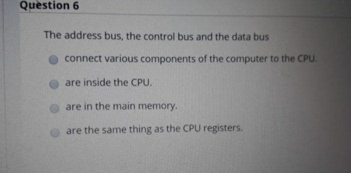 Question 6
The address bus, the control bus and the data bus
connect various components of the computer to the CPU.
are inside the CPU.
are in the main memory.
are the same thing as the CPU registers.
