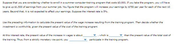 Suppose that you are considering whether to enroll in a summer computer-training program that costs $3,000. If you take the program, you will have
to give up $1,500 of earnings from your summer job. You figure that the program will increase your earnings by $750 per year for each of the next 10
years. Beyond that, it is not expected to affect your earnings. Suppose the interest rate is 5%.
Use the preceding information to calculate the present value of the wage increase resulting from the training program. Then decide whether the
investment is worthwhile, given the present value of the cost of the training program.
At this interest rate, the present value of the increase in wages is about
the training. Thus, from a strictly monetary viewpoint, you
which is
participate in the training program.
than the present value of the total cost of