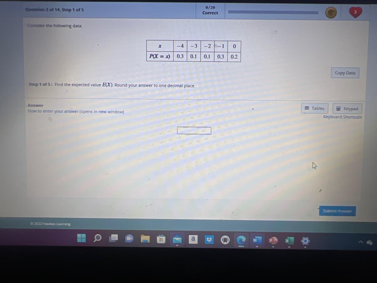 Question 2 of 14, Step 1 of 5
Consider the following data:
Answer
How to enter your answer (opens in new window)
Step 1 of 5: Find the expected value E(X). Round your answer to one decimal place.
©2022 Hawkes Learning
x
-4 -3-2-1 0
P(X=x) 0.3 0.1 0.1 0.3 0.2
0/20
Correct
a
Tables
Copy Data
Keypad
Keyboard Shortcuts
Submit Answer