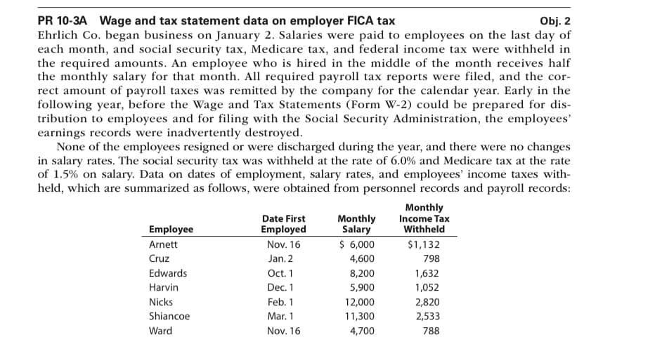 Obj. 2
PR 10-3A Wage and tax statement data on employer FICA tax
Ehrlich Co. began business on January 2. Salaries were paid to employees on the last day of
each month, and social security tax, Medicare tax, and federal income tax were withheld in
the required amounts. An employee who is hired in the middle of the month receives half
the monthly salary for that month. All required payroll tax reports were filed, and the cor-
rect amount of payroll taxes was remitted by the company for the calendar year. Early in the
following year, before the Wage and Tax Statements (Form W-2) could be prepared for dis-
tribution to employees and for filing with the Social Security Administration, the employees'
earnings records were inadvertently destroyed.
None of the employees resigned or were discharged during the year, and there were no changes
in salary rates. The social security tax was withheld at the rate of 6.0% and Medicare tax at the rate
of 1.5% on salary. Data on dates of employment, salary rates, and employees' income taxes with-
held, which are summarized as follows, were obtained from personnel records and payroll records:
Employee
Arnett
Cruz
Edwards
Harvin
Nicks
Shiancoe
Ward
Date First
Employed
Nov. 16
Jan. 2
Oct. 1
Dec. 1
Feb. 1
Mar. 1
Nov. 16
Monthly
Salary
$ 6,000
4,600
8,200
5,900
12,000
11,300
4,700
Monthly
Income Tax
Withheld
$1,132
798
1,632
1,052
2,820
2,533
788