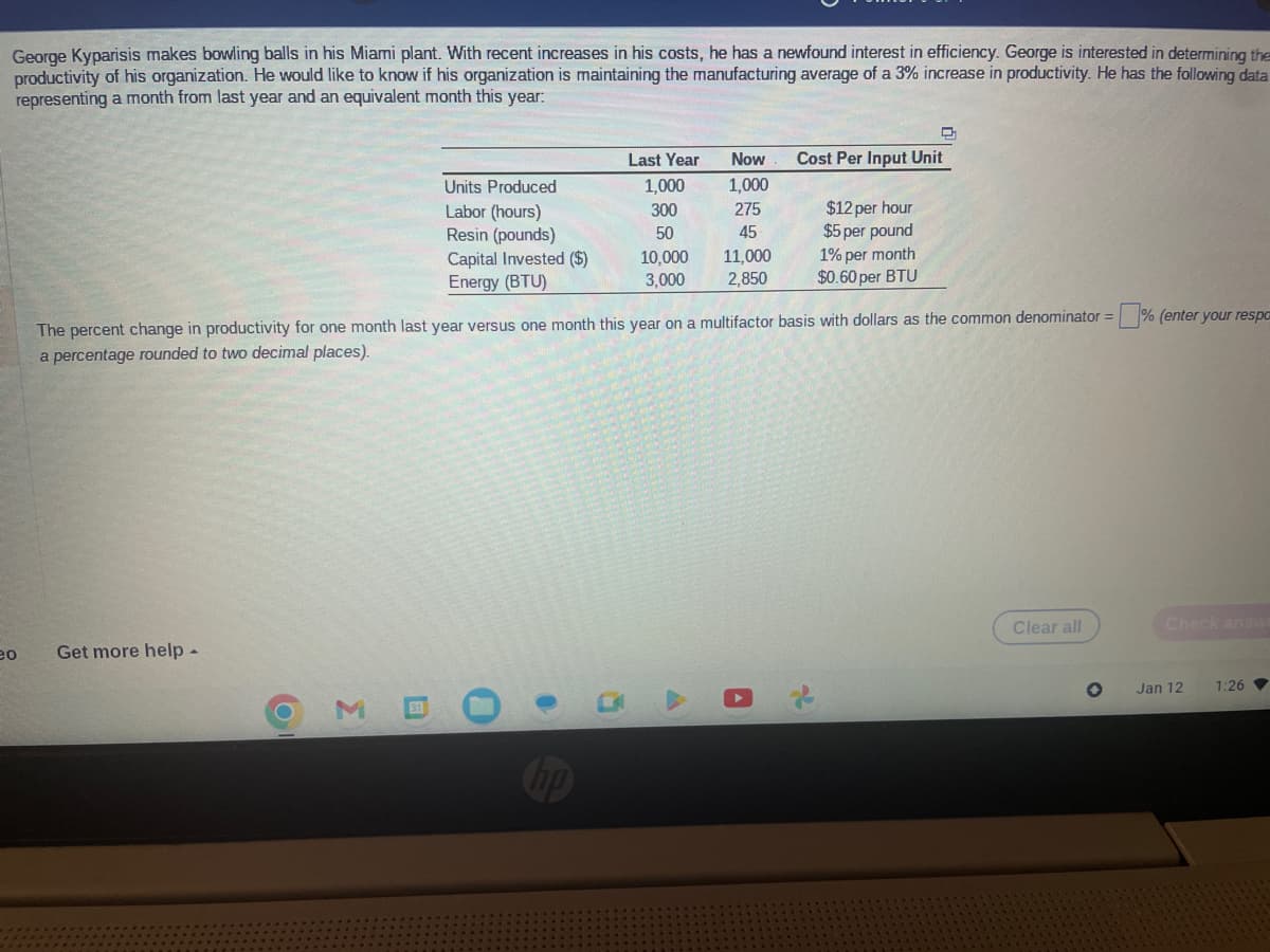 George Kyparisis makes bowling balls in his Miami plant. With recent increases in his costs, he has a newfound interest in efficiency. George is interested in determining the
productivity of his organization. He would like to know if his organization is maintaining the manufacturing average of a 3% increase in productivity. He has the following data
representing a month from last year and an equivalent month this year:
eo
Get more help.
Units Produced
Labor (hours)
Resin (pounds)
Capital Invested ($)
Energy (BTU)
O
0
The percent change in productivity for one month last year versus one month this year on a multifactor basis with dollars as the common denominator =
a percentage rounded to two decimal places).
●
hp
Last Year Now
1,000 1,000
300
275
50
45
10,000 11,000
3,000 2,850
1
Cost Per Input Unit
A
$12 per hour
$5 per pound
↓
1% per month
$0.60 per BTU
Clear all
% (enter your respo
Check answ
Jan 12
1:26