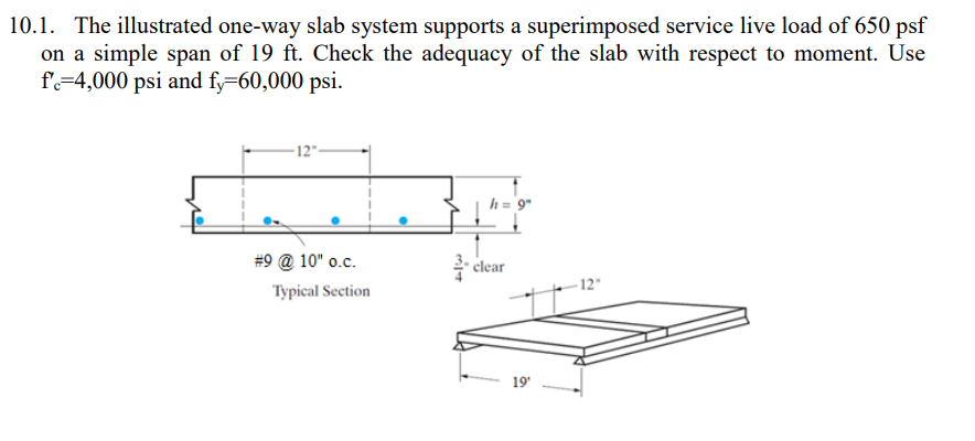 10.1. The illustrated one-way slab system supports a superimposed service live load of 650 psf
on a simple span of 19 ft. Check the adequacy of the slab with respect to moment. Use
f=4,000 psi and fy=60,000 psi.
-12"-
h = 9"
#9 @ 10" o.c.
clear
- 12"
Typical Section
19'
