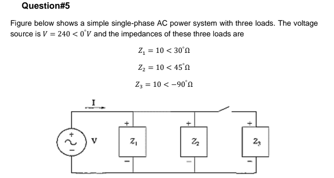 Question#5
Figure below shows a simple single-phase AC power system with three loads. The voltage
source is V = 240 < o°v and the impedances of these three loads are
z, = 10 < 30°n
Z2 = 10 < 45°0
Z3 = 10 < -90°n
z,
