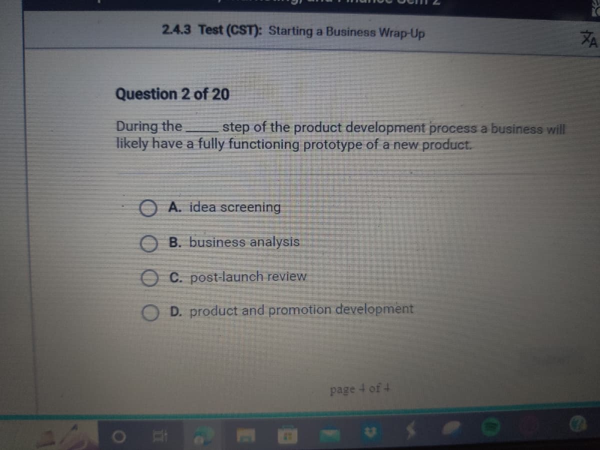 2.4.3 Test (CST): Starting a Business Wrap-Up
Question 2 of 20
During the
step of the product development process a business will
likely have a fully functioning prototype of a new product.
A. idea screening
OB. business analysis
C. post-launch review
D. product and promotion development
page 4 of 4
ZA