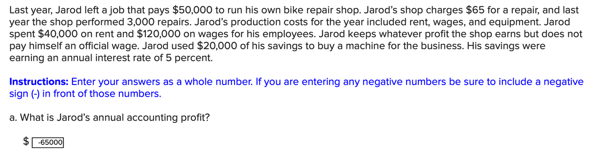 Last year, Jarod left a job that pays $50,000 to run his own bike repair shop. Jarod's shop charges $65 for a repair, and last
year the shop performed 3,000 repairs. Jarod's production costs for the year included rent, wages, and equipment. Jarod
spent $40,000 on rent and $120,000 on wages for his employees. Jarod keeps whatever profit the shop earns but does not
pay himself an official wage. Jarod used $20,000 of his savings to buy a machine for the business. His savings were
earning an annual interest rate of 5 percent.
Instructions: Enter your answers as a whole number. If you are entering any negative numbers be sure to include a negative
sign (-) in front of those numbers.
a. What is Jarod's annual accounting profit?
$65000