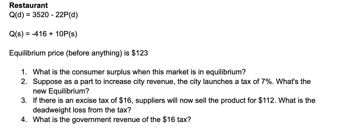 Restaurant
=
Q(d) 3520-22P(d)
=
Q(s) -416+10P(s)
Equilibrium price (before anything) is $123
1. What is the consumer surplus when this market is in equilibrium?
2. Suppose as a part to increase city revenue, the city launches a tax of 7%. What's the
new Equilibrium?
3. If there is an excise tax of $16, suppliers will now sell the product for $112. What is the
deadweight loss from the tax?
4. What is the government revenue of the $16 tax?