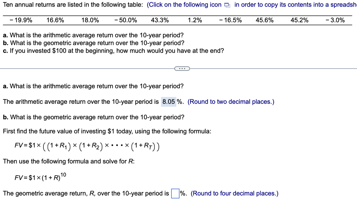 Ten annual returns are listed in the following table: (Click on the following icon in order to copy its contents into a spreadsh
- 19.9%
16.6%
18.0%
- 50.0%
43.3%
1.2%
- 16.5%
a. What is the arithmetic average return over the 10-year period?
b. What is the geometric average return over the 10-year period?
c. If you invested $100 at the beginning, how much would you have at the end?
45.6%
a. What is the arithmetic average return over the 10-year period?
The arithmetic average return over the 10-year period is 8.05 %. (Round to two decimal places.)
b. What is the geometric average return over the 10-year period?
First find the future value of investing $1 today, using the following formula:
FV = $1 × ( (1 + R₁ ) × (1 + R₂ ) × • • • × (1 + RT))
X
Then use the following formula and solve for R:
FV= $1x (1 + R) 10
The geometric average return, R, over the 10-year period is %. (Round to four decimal places.)
45.2%
- 3.0%