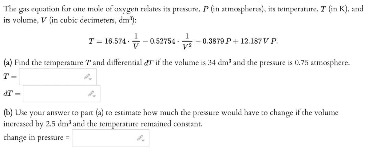 The gas equation for one mole of oxygen relates its pressure, P (in atmospheres), its temperature, T (in K), and
its volume, V (in cubic decimeters, dm³):
dT
T 16.574.
=
1
V
0.52754.
1
V2
(a) Find the temperature T and differential dT if the volume is 34 dm³ and the pressure is 0.75 atmosphere.
T =
0.3879 P + 12.187 V P.
(b) Use
your answer to part (a) to estimate how much the pressure would have to change if the volume
increased by 2.5 dm³ and the temperature remained constant.
change in pressure =