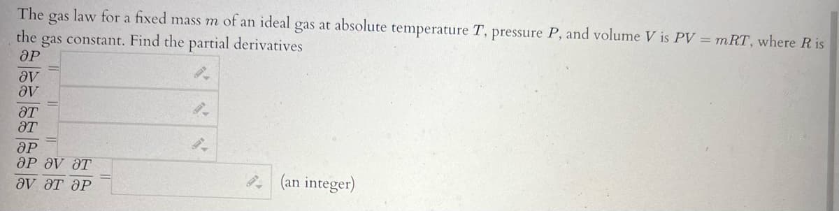 The gas
law for a fixed mass m of an ideal gas at absolute temperature T, pressure P, and volume V is PV = mRT, where Ris
the gas constant. Find the partial derivatives
ӘР
aV
aV
HT
ат
ӘР
OP ƏV HT
ƏV ƏT ƏP
9-
(an integer)