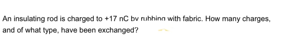 An insulating rod is charged to +17 nC bv rubbina with fabric. How many charges,
and of what type, have been exchanged?
