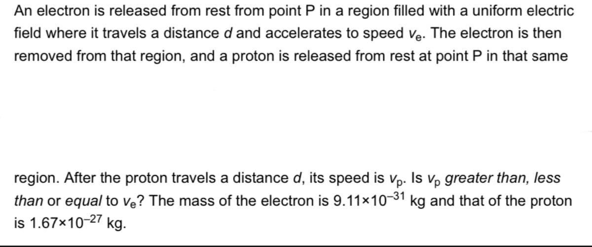 An electron is released from rest from point P in a region filled with a uniform electric
field where it travels a distance d and accelerates to speed ve. The electron is then
removed from that region, and a proton is released from rest at point P in that same
region. After the proton travels a distance d, its speed is vp. Is v, greater than, less
than or equal to ve? The mass of the electron is 9.11×10-31 kg and that of the proton
is 1.67x10-27 kg.
