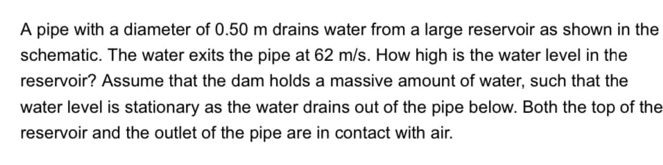 A pipe with a diameter of 0.50 m drains water from a large reservoir as shown in the
schematic. The water exits the pipe at 62 m/s. How high is the water level in the
reservoir? Assume that the dam holds a massive amount of water, such that the
water level is stationary as the water drains out of the pipe below. Both the top of the
reservoir and the outlet of the pipe are in contact with air.
