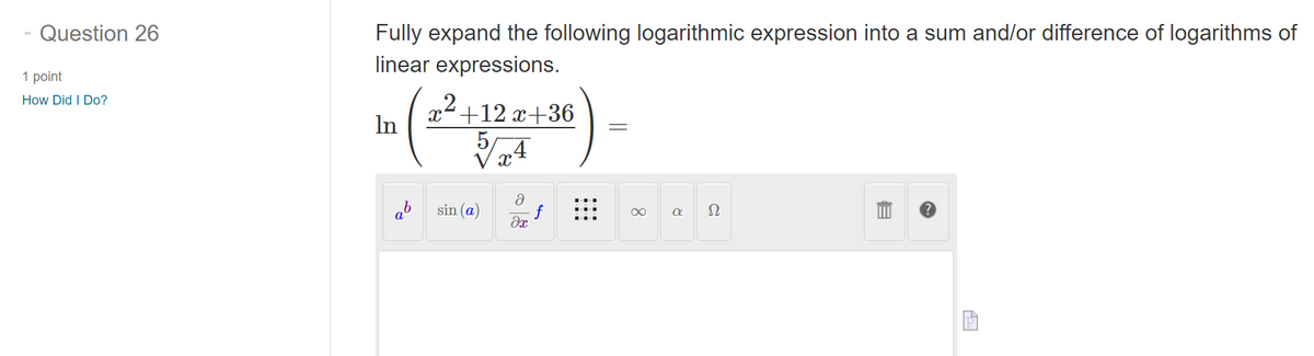 Question 26
1 point
How Did I Do?
Fully expand the following logarithmic expression into a sum and/or difference of logarithms of
linear expressions.
In
x+12x+36
5
=
x
a
ab
sin (a)
∞
α Ω
Əx
目