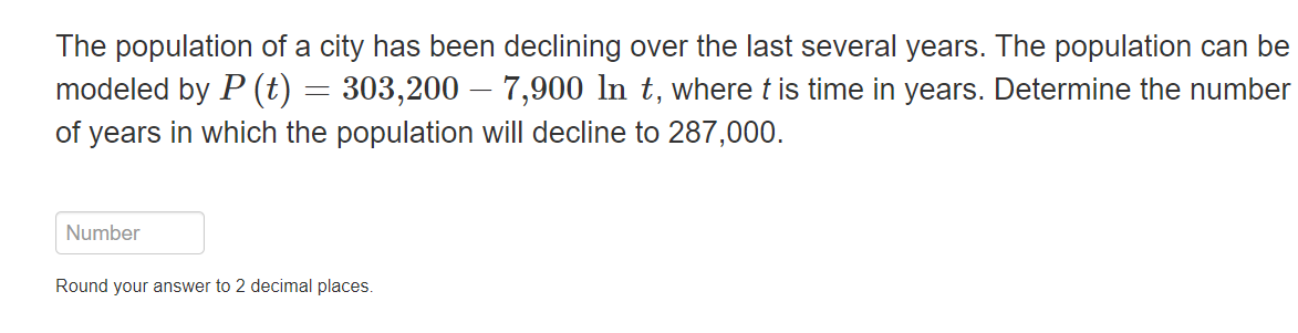 The population of a city has been declining over the last several years. The population can be
modeled by P (t) = 303,200 - 7,900 In t, where t is time in years. Determine the number
of years in which the population will decline to 287,000.
Number
Round your answer to 2 decimal places.