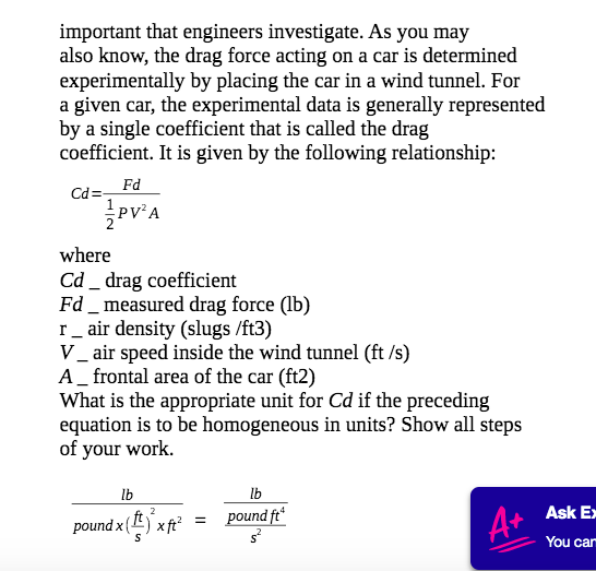 important that engineers investigate. As you may
also know, the drag force acting on a car is determined
experimentally by placing the car in a wind tunnel. For
a given car, the experimental data is generally represented
by a single coefficient that is called the drag
coefficient. It is given by the following relationship:
Fd
Cd=-
where
Cd _ drag coefficient
Fd _ measured drag force (lb)
r_ air density (slugs /ft3)
V_ air speed inside the wind tunnel (ft /s)
A_ frontal area of the car (ft2)
What is the appropriate unit for Cd if the preceding
equation is to be homogeneous in units? Show all steps
of your work.
lb
lb
pound ft
Ask E
pound x () x ft²
A+
You can
