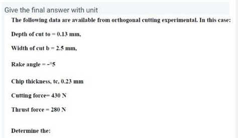 Give the final answer with unit
The following data are available from orthogonal cutting experimental. In this case:
Depth of cut to = 0.13 mm,
Width of cut b = 2.5 mm,
Rake angle --95
Chip thickness, tc, 0.23 mm
Cutting force- 430 N
Thrust force - 280 N
Determine the:
