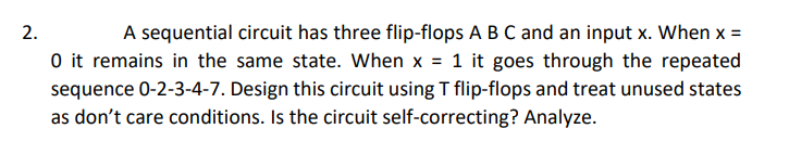 A sequential circuit has three flip-flops A B C and an input x. When x =
O it remains in the same state. When x = 1 it goes through the repeated
sequence 0-2-3-4-7. Design this circuit using T flip-flops and treat unused states
as don't care conditions. Is the circuit self-correcting? Analyze.
2.
