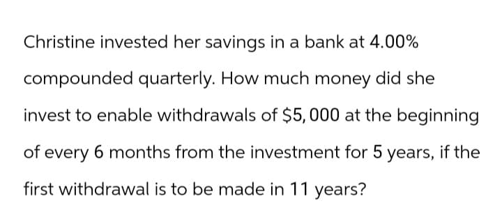 Christine invested her savings in a bank at 4.00%
compounded quarterly. How much money did she
invest to enable withdrawals of $5,000 at the beginning
of every 6 months from the investment for 5 years, if the
first withdrawal is to be made in 11 years?