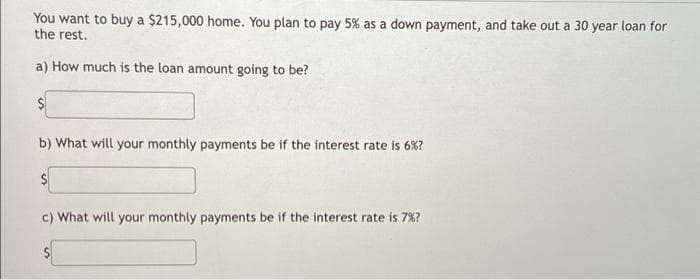 You want to buy a $215,000 home. You plan to pay 5% as a down payment, and take out a 30 year loan for
the rest.
a) How much is the loan amount going to be?
$
b) What will your monthly payments be if the interest rate is 6%?
c) What will your monthly payments be if the interest rate is 7% ?