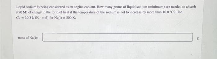 Liquid sodium is being considered as an engine coolant. How many grams of liquid sodium (minimum) are needed to absorb
9.90 MJ of energy in the form of heat if the temperature of the sodium is not to increase by more than 10.0 °C? Use
=
Cp 30.8 J/(K mol) for Na(1) at 500 K.
mass of Na(1):