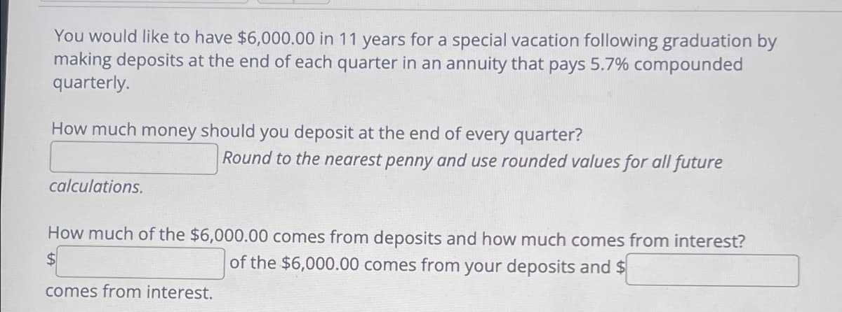 You would like to have $6,000.00 in 11 years for a special vacation following graduation by
making deposits at the end of each quarter in an annuity that pays 5.7% compounded
quarterly.
How much money should you deposit at the end of every quarter?
calculations.
Round to the nearest penny and use rounded values for all future
How much of the $6,000.00 comes from deposits and how much comes from interest?
of the $6,000.00 comes from your deposits and $
comes from interest.