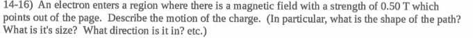 14-16) An electron enters a region where there is a magnetic field with a strength of 0.50 T which
points out of the page. Describe the motion of the charge. (In particular, what is the shape of the path?
What is it's size? What direction is it in? etc.)
