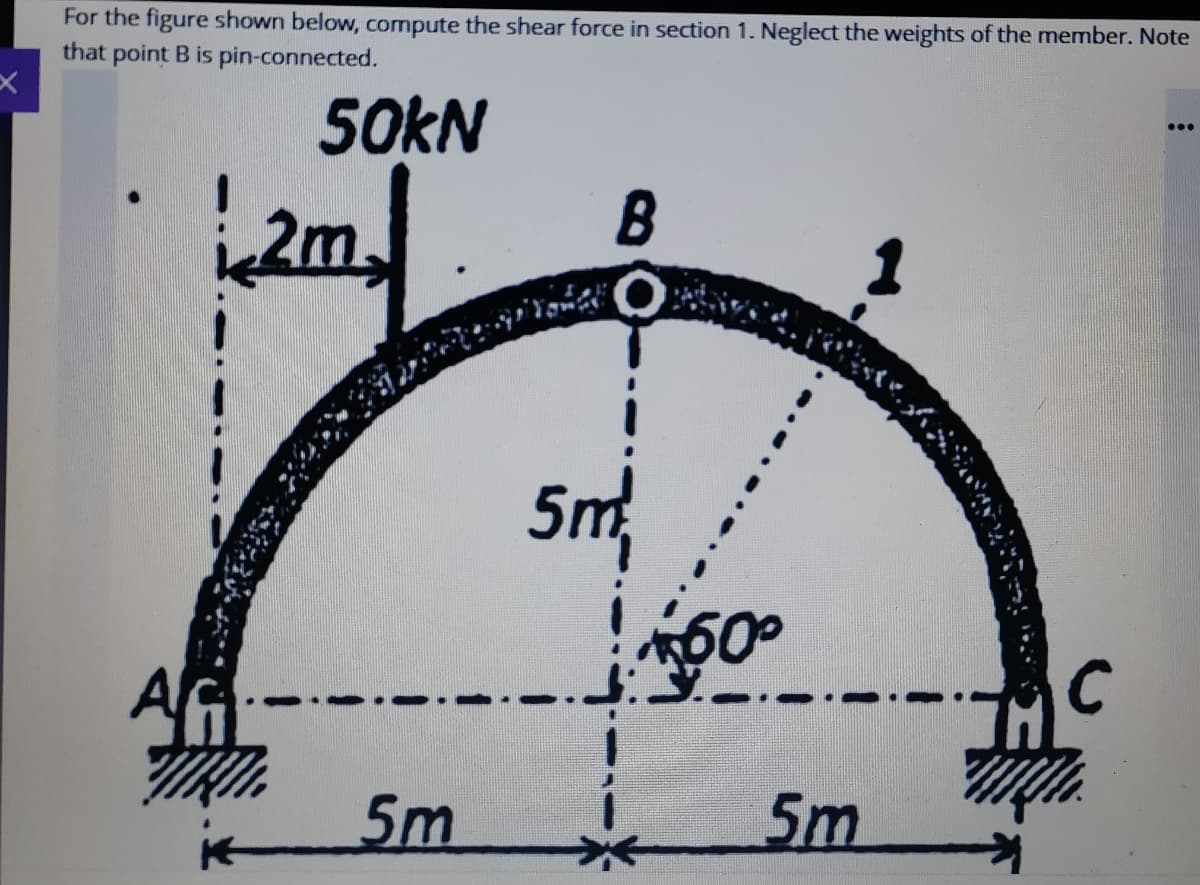 For the figure shown below, compute the shear force in section 1. Neglect the weights of the member. Note
that point B is pin-connected.
50KN
...
2m.
B
5m
5m
5m

