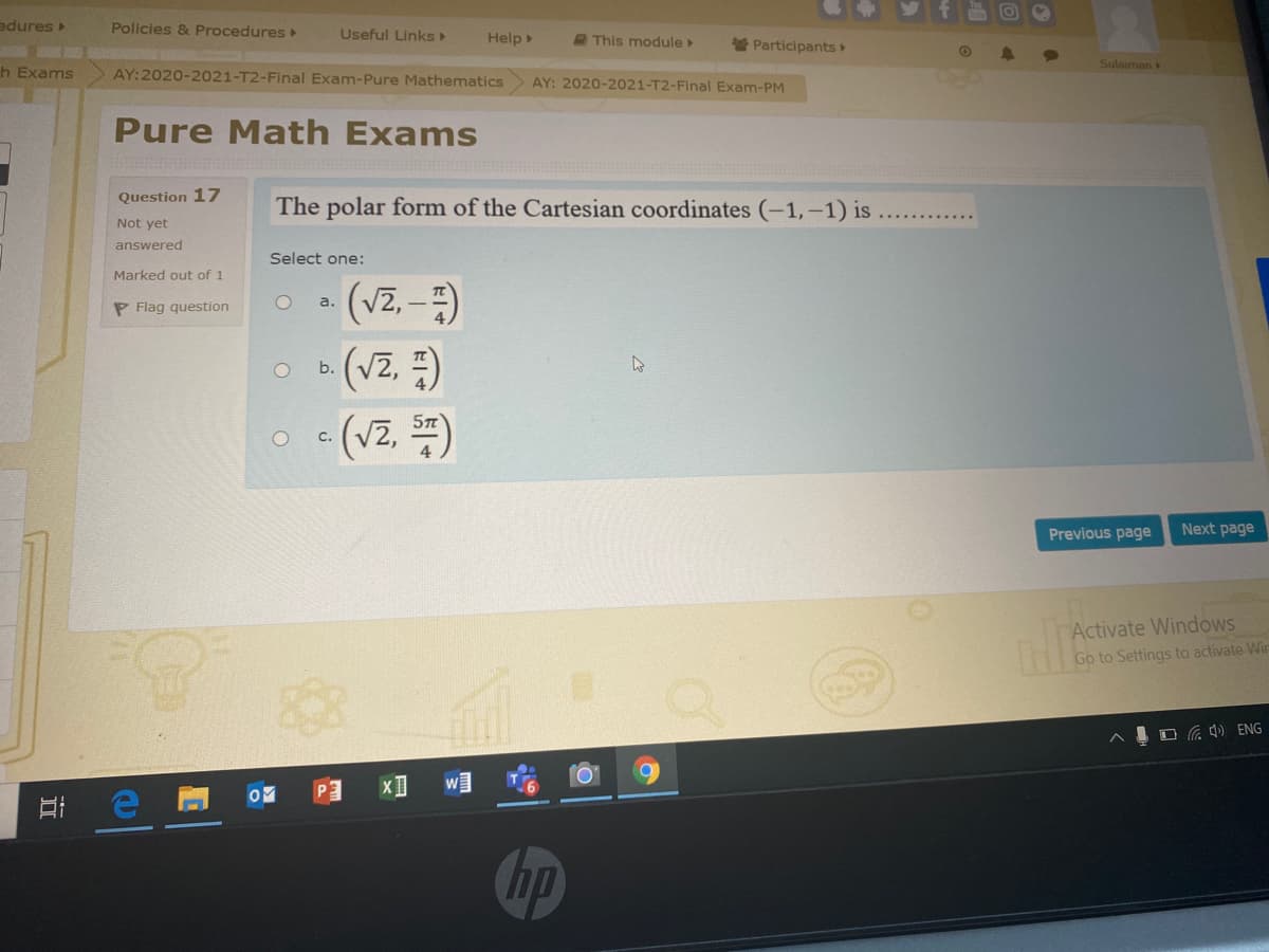 edures
Policies & Procedures
Useful LinkS>
Help
A This module
Participants
Sulaiman
h Exams
AY:2020-2021-T2-Final Exam-Pure Mathematics
AY: 2020-2021-T2-Final Exam-PM
Pure Math Exams
Question 17
The polar form of the Cartesian coordinates (-1,-1) is
Not yet
answered
Select one:
Marked out of 1
- (Vz, -)
(Vz, =)
- (Vz. )
a.
P Flag question
b.
c.
Previous page
Next page
Activate Windows
Go to Settings to activate Wir
O ) ENG
