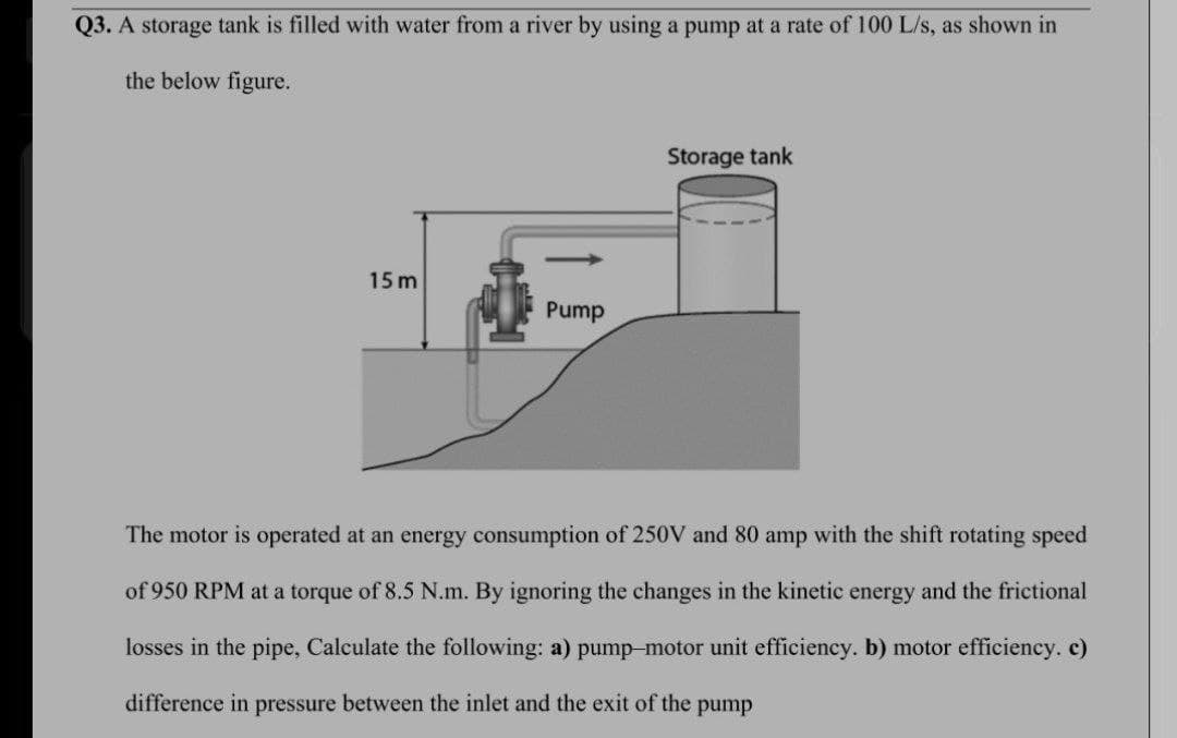 Q3. A storage tank is filled with water from a river by using a pump at a rate of 100 L/s, as shown in
the below figure.
Storage tank
15 m
Pump
The motor is operated at an energy consumption of 250V and 80 amp with the shift rotating speed
of 950 RPM at a torque of 8.5 N.m. By ignoring the changes in the kinetic energy and the frictional
losses in the pipe, Calculate the following: a) pump-motor unit efficiency. b) motor efficiency. c)
difference in pressure between the inlet and the exit of the pump
