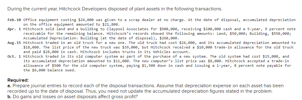 During the current year, Hitchcock Developers disposed of plant assets in the following transactions.
Feb. 10 Office equipment costing $24,000 was given to a scrap dealer at no charge. At the date of disposal, accumulated depreciation
on the office equipment amounted to $21,800.
Apr. 1 Hitchcock sold land and a building to Claypool Associates for $900,000, receiving $100,000 cash and a 5-year, 9 percent note
receivable for the remaining balance. Hitchcock's records showed the following amounts: Land, $50,000; Building, $550,000;
Accumulated Depreciation: Building (at the date of disposal), $260,000.
Aug. 15 Hitchcock traded in an old truck for a new one. The old truck had cost $26,000, and its accumulated depreciation amounted to
$18,000. The list price of the new truck was $39, 000, but Hitchcock received a $10,000 trade-in allowance for the old truck
and paid $28, 000 in cash. Hitchcock includes trucks in its Vehicles account.
Oct. 1 Hitchcock traded in its old computer system as part of the purchase of a new system. The old system had cost $15, 000, and
its accumulated depreciation amounted to $11,000. The new computer's list price was $8,000. Hitchcock accepted a trade-in
allowance of $500 for the old computer system, paying $1,500 down in cash and issuing a 1-year, 8 percent note payable for
the $6,000 balance owed.
Required:
a. Prepare journal entries to record each of the disposal transactions. Assume that depreciation expense on each asset has been
recorded up to the date of disposal. Thus, you need not update the accumulated depreciation figures stated in the problem.
b. Do gains and losses on asset disposals affect gross profit?
