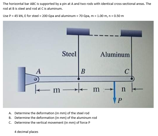 The horizontal bar ABC is supported by a pin at A and two rods with identical cross-sectional areas. The
rod at B is steel and rod at C is aluminum.
Use P = 45 kN, E for steel = 200 Gpa and aluminum = 70 Gpa, m = 1.00 m, n = 0.50 m
Steel
Aluminum
A
m m –
P.
A. Determine the deformation (in mm) of the steel rod
B. Determine the deformation (in mm) of the aluminum rod
C. Determine the vertical movement (in mm) of force P
4 decimal places
