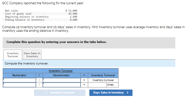 SCC Company reported the following for the current year:
$ 52,000
45,900
2,400
8,400
Net sales
Cost of goods sold
Beginning balance in inventory
Ending balance in inventory
Compute (a) Inventory turnover and (b) days' sales in Inventory. Hint Inventory turover uses average Inventory and days' sales in
Inventory uses the ending balance in Inventory.
Complete this question by entering your answers in the tabs below.
Inventory Days Sales In
Turnover Inventory
Compute the inventory turnover.
Numerator:
1
1
1
Inventory Turnover
Denominator:
< Inventory Turnover
=
=
Inventory Turnover
Inventory turnover
times
Days Sales In Inventory >