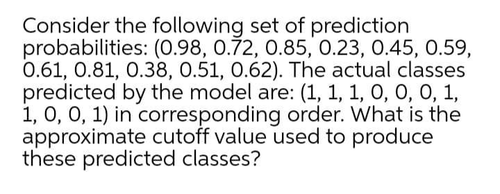 Consider the following set of prediction
probabilities: (0.98, 0.72, 0.85, 0.23, 0.45, 0.59,
0.61, 0.81, 0.38, 0.51, 0.62). The actual classes
predicted by the model are: (1, 1, 1, O, 0, 0, 1,
1, 0, 0, 1) in corresponding order. What is the
approximate cutoff value used to produce
these predicted classes?
