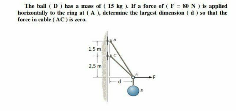 The ball ( D) has a mass of ( 15 kg ). If a force of ( F 80N) is applied
horizontally to the ring at ( A), determine the largest dimension ( d) so that the
force in cable ( AC) is zero.
1.5 m
2.5 m
