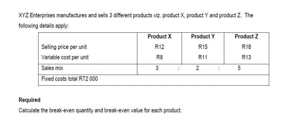 XYZ Enterprises manufactures and sells 3 different products viz. product X, product Y and product Z. The
following details apply:
Selling price per unit
Variable cost per unit
Sales mix
Fixed costs total R72 000
Product X
R12
R8
3
:
Required
Calculate the break-even quantity and break-even value for each product.
Product Y
R15
R11
2
Product Z
R18
R13
5