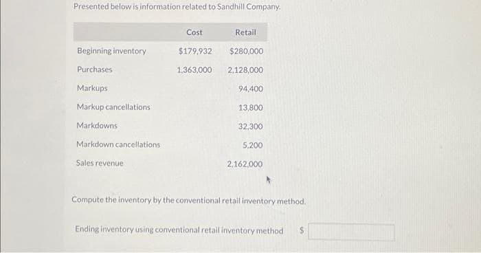 Presented below is information related to Sandhill Company.
Beginning inventory
Purchases
Markups
Markup cancellations
Markdowns
Markdown cancellations
Sales revenue
Cost
$179,932
1,363,000
Retail
$280,000
2,128,000
94,400
13,800
32,300
5,200
2,162,000
Compute the inventory by the conventional retail inventory method.
Ending inventory using conventional retail inventory method