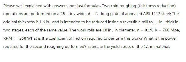 Please well explained with answers, not just formulas. Two cold roughing (thickness reduction)
operations are performed on a 25 in. wide, 6 ft. long plate of annealed AISI 1112 steel; The
original thickness is 1.6 in. and is intended to be reduced inside a reversible mill to 1.1in. thick in
two stages, each of the same value. The work rolls are 18 in. in diameter. n = 0.19, K = 760 Mpa,
RPM = 250 What is the coefficient of friction required to perform this work? What is the power
required for the second roughing performed? Estimate the yield stress of the 1.1 in material.