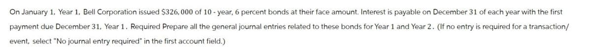 On January 1, Year 1, Bell Corporation issued $326, 000 of 10-year, 6 percent bonds at their face amount. Interest is payable on December 31 of each year with the first
payment due December 31, Year 1. Required Prepare all the general journal entries related to these bonds for Year 1 and Year 2. (If no entry is required for a transaction/
event, select "No journal entry required" in the first account field.)