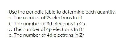 Use the periodic table to determine each quantity.
a. The number of 2s electrons in Li
b. The number of 3d electrons in Cu
c. The number of 4p electrons In Br
d. The number of 4d electrons in Zr