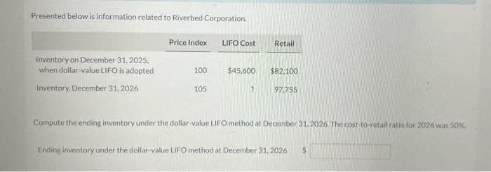 Presented below is information related to Riverbed Corporation.
Inventory on December 31, 2025,
when dollar-value LIFO is adopted
Inventory, December 31, 2026
Price Index
100
105
LIFO Cost
$45,600
?
Retail
$82,100
97.755
Compute the ending inventory under the dollar-value LIFO method at December 31, 2026. The cost-to-retail ratio for 2026 was 50%
Ending inventory under the dollar-value LIFO method at December 31, 2026 $