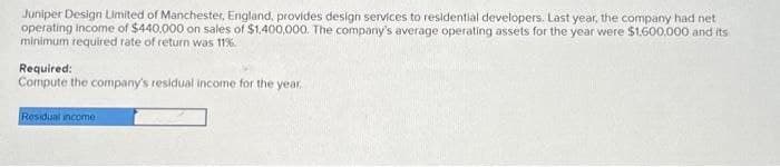 Juniper Design Limited of Manchester, England, provides design services to residential developers. Last year, the company had net
operating income of $440,000 on sales of $1,400,000. The company's average operating assets for the year were $1,600,000 and its
minimum required rate of return was 11%.
Required:
Compute the company's residual income for the year.
Residual income