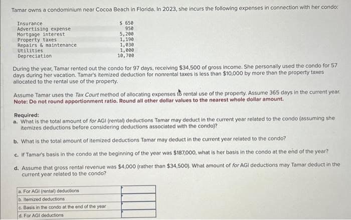 Tamar owns a condominium near Cocoa Beach in Florida. In 2023, she incurs the following expenses in connection with her condo:
Insurance
Advertising expense
Mortgage interest
Property taxes
Repairs & maintenance
Utilities
Depreciation
$ 650
950
5,200
1,190
1,030
1,000
10,700
During the year, Tamar rented out the condo for 97 days, receiving $34,500 of gross income. She personally used the condo for 57
days during her vacation. Tamar's itemized deduction for nonrental taxes is less than $10,000 by more than the property taxes
allocated to the rental use of the property.
Assume Tamar uses the Tax Court method of allocating expenses to rental use of the property. Assume 365 days in the current year.
Note: Do not round apportionment ratio. Round all other dollar values to the nearest whole dollar amount.
Required:
a. What is the total amount of for AGI (rental) deductions Tamar may deduct in the current year related to the condo (assuming she
itemizes deductions before considering deductions associated with the condo)?
b. What is the total amount of itemized deductions Tamar may deduct in the current year related to the condo?
c. If Tamar's basis in the condo at the beginning of the year was $187,000, what is her basis in the condo at the end of the year?
d. Assume that gross rental revenue was $4,000 (rather than $34,500). What amount of for AGI deductions may Tamar deduct in the
current year related to the condo?
a. For AGI (rental) deductions
b. Itemized deductions
c. Basis in the condo at the end of the year
d. For AGI deductions