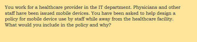 You work for a healthcare provider in the IT department. Physicians and other
staff have been issued mobile devices. You have been asked to help design a
policy for mobile device use by staff while away from the healthcare facility.
What would you include in the policy and why?