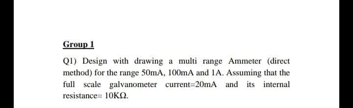 Group 1
QI) Design with drawing a multi range Ammeter (direct
method) for the range 50mA, 100mA and 1A. Assuming that the
full scale galvanometer current=20mA and its internal
resistance= 10KQ.
