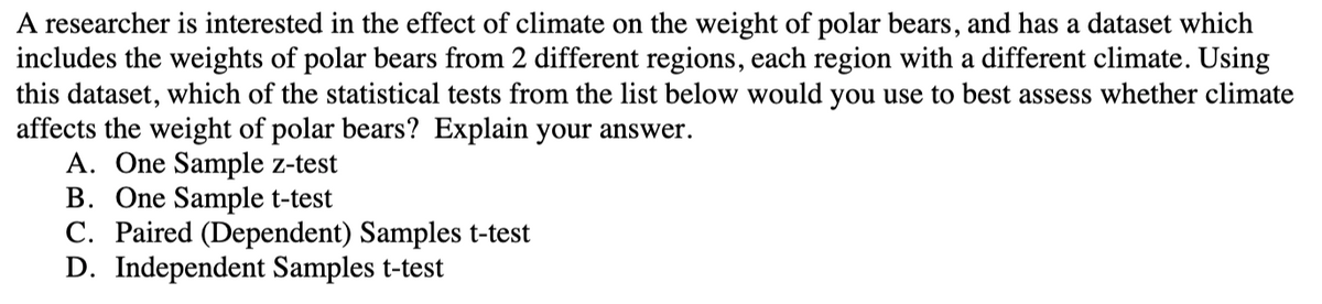 A researcher is interested in the effect of climate on the weight of polar bears, and has a dataset which
includes the weights of polar bears from 2 different regions, each region with a different climate. Using
this dataset, which of the statistical tests from the list below would you use to best assess whether climate
affects the weight of polar bears? Explain your answer.
A. One Sample z-test
B. One Sample t-test
C. Paired (Dependent) Samples t-test
D. Independent Samples t-test
